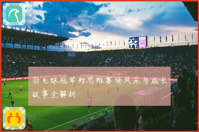 羽毛球冠军郑思维赛场风采与成长故事全解析