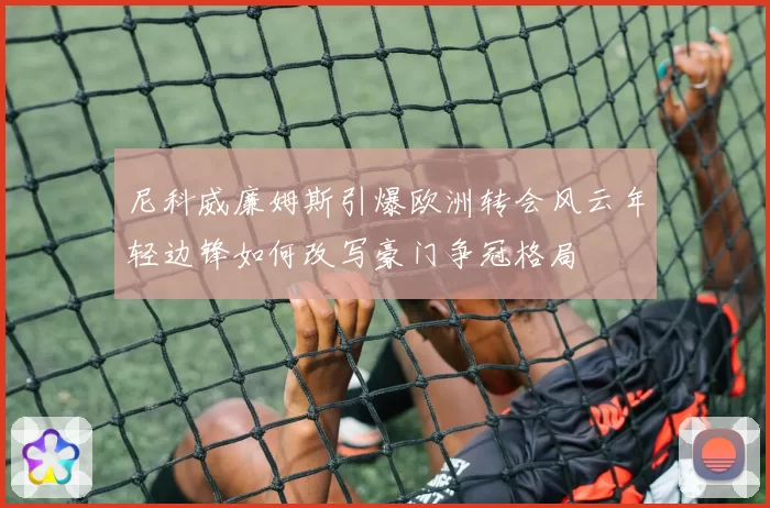 尼科威廉姆斯引爆欧洲转会风云年轻边锋如何改写豪门争冠格局