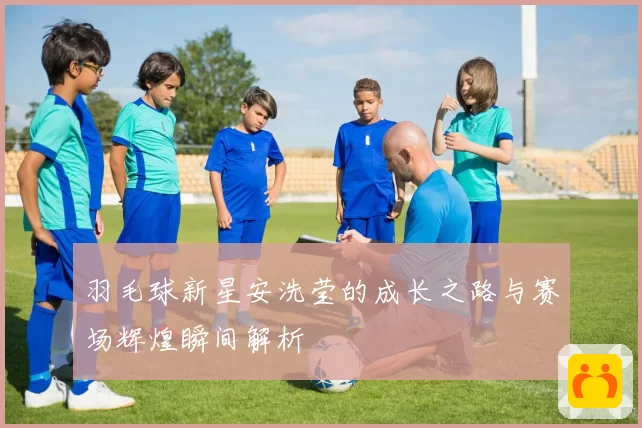羽毛球新星安洗莹的成长之路与赛场辉煌瞬间解析