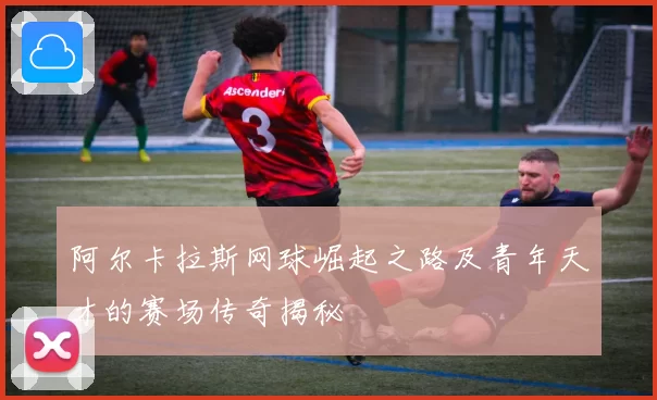 阿尔卡拉斯网球崛起之路及青年天才的赛场传奇揭秘