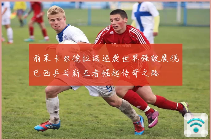 雨果卡尔德拉诺逆袭世界强敌展现巴西乒乓新王者崛起传奇之路