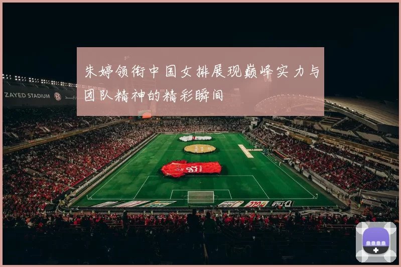 朱婷领衔中国女排展现巅峰实力与团队精神的精彩瞬间