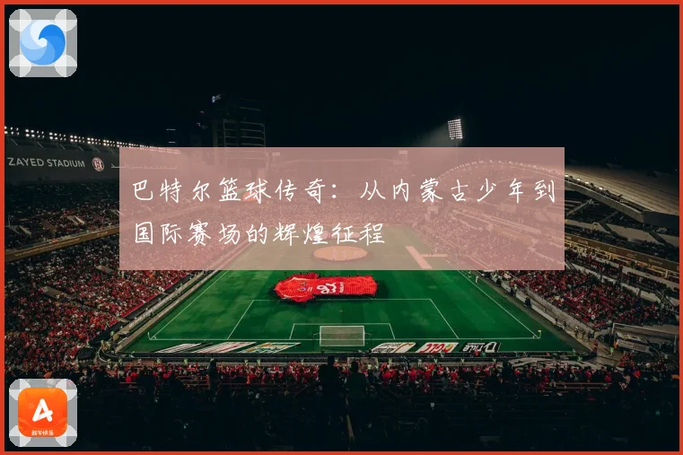 巴特尔篮球传奇：从内蒙古少年到国际赛场的辉煌征程