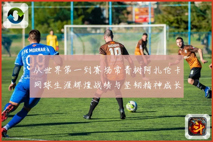 从世界第一到赛场常青树阿扎伦卡网球生涯辉煌战绩与坚韧精神成长历程全解析