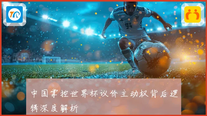 中国掌控世界杯议价主动权背后逻辑深度解析