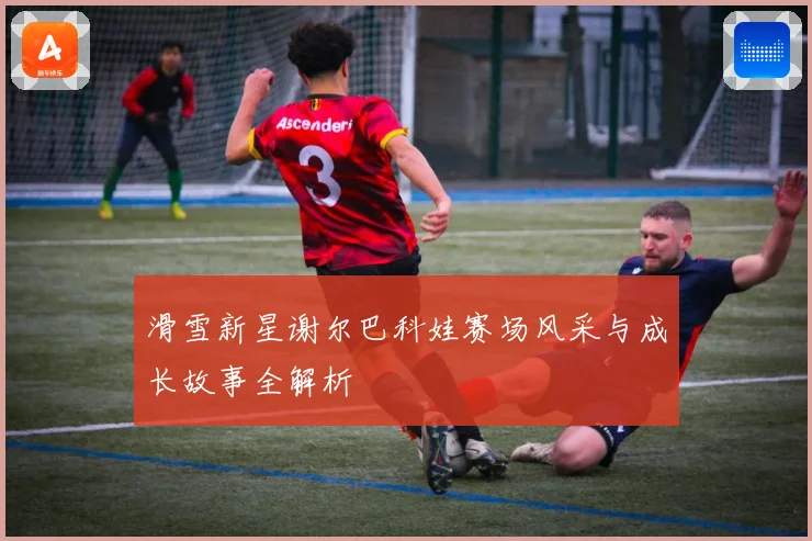 滑雪新星谢尔巴科娃赛场风采与成长故事全解析