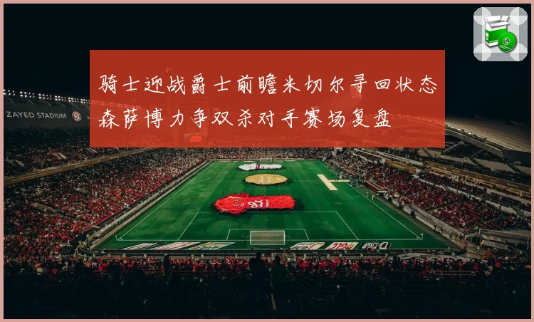 骑士迎战爵士前瞻米切尔寻回状态森萨博力争双杀对手赛场复盘