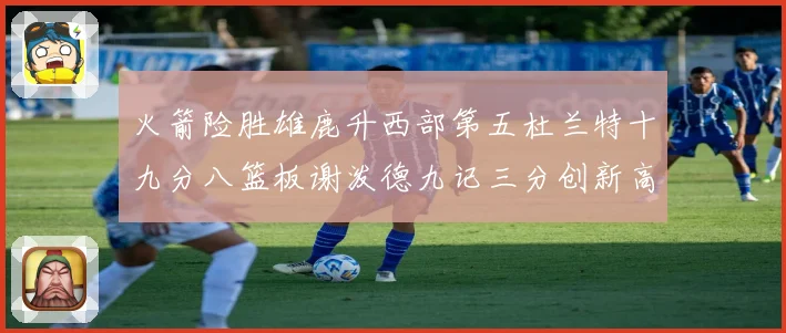 火箭险胜雄鹿升西部第五杜兰特十九分八篮板谢泼德九记三分创新高赛场复盘