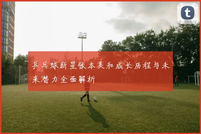 乒乓球新星张本美和成长历程与未来潜力全面解析
