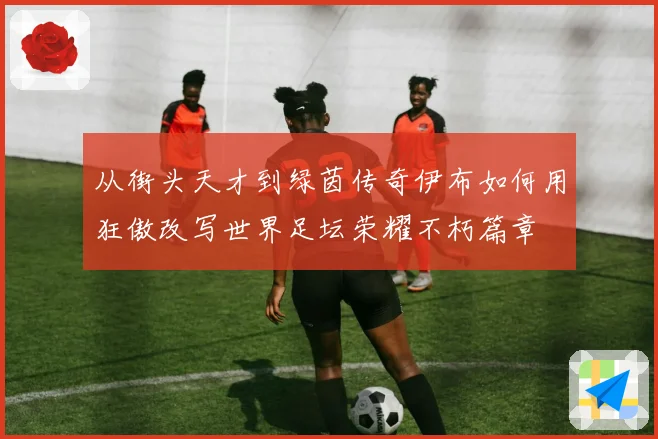 从街头天才到绿茵传奇伊布如何用狂傲改写世界足坛荣耀不朽篇章