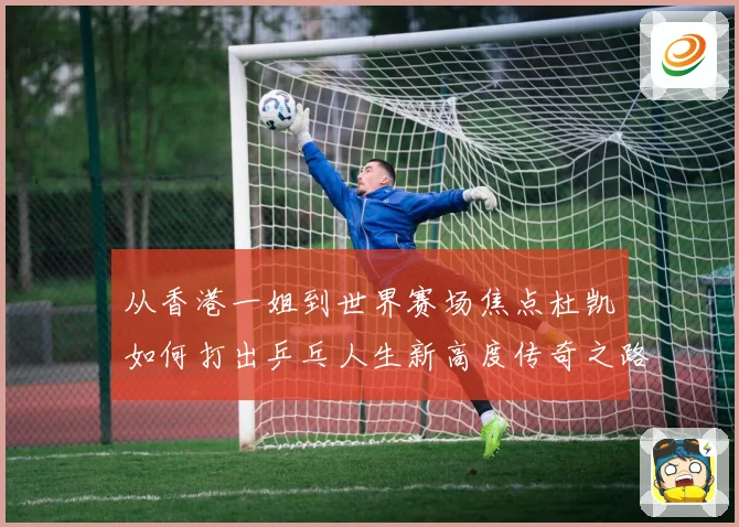 从香港一姐到世界赛场焦点杜凯琹如何打出乒乓人生新高度传奇之路战术观察