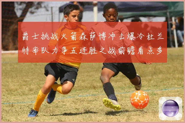 爵士挑战火箭森萨博冲击爆冷杜兰特率队力争五连胜之战前瞻看点多赛场复盘