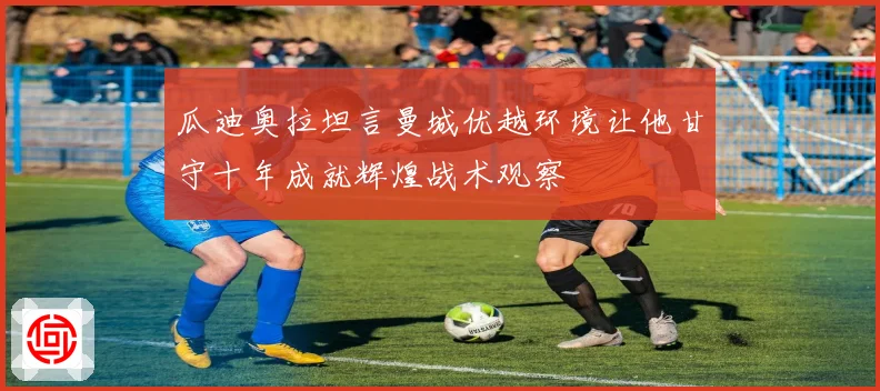 瓜迪奥拉坦言曼城优越环境让他甘守十年成就辉煌战术观察
