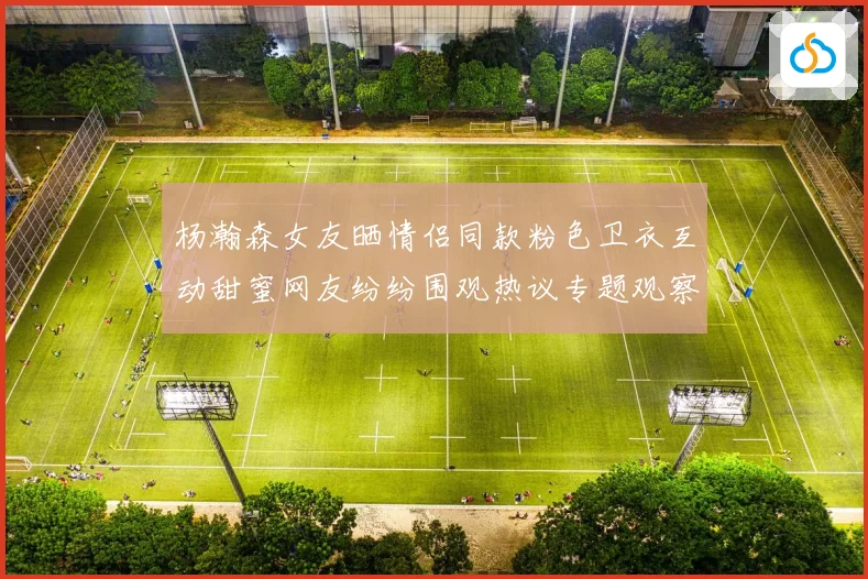 杨瀚森女友晒情侣同款粉色卫衣互动甜蜜网友纷纷围观热议专题观察