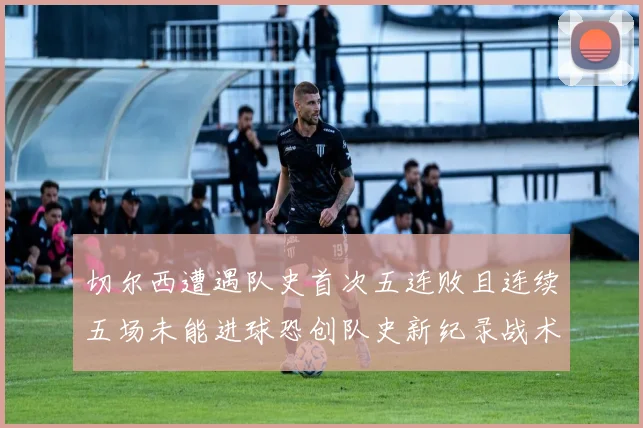 切尔西遭遇队史首次五连败且连续五场未能进球恐创队史新纪录战术观察