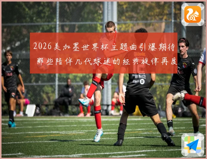 2026美加墨世界杯主题曲引爆期待 那些陪伴几代球迷的经典旋律再度响起