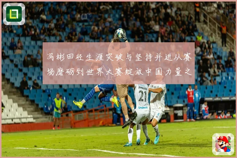 冯彬田径生涯突破与坚持并进从赛场磨砺到世界大赛绽放中国力量之路