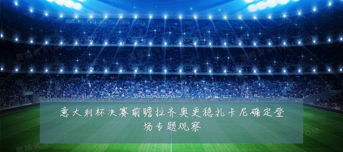 意大利杯决赛前瞻拉齐奥更稳扎卡尼确定登场专题观察
