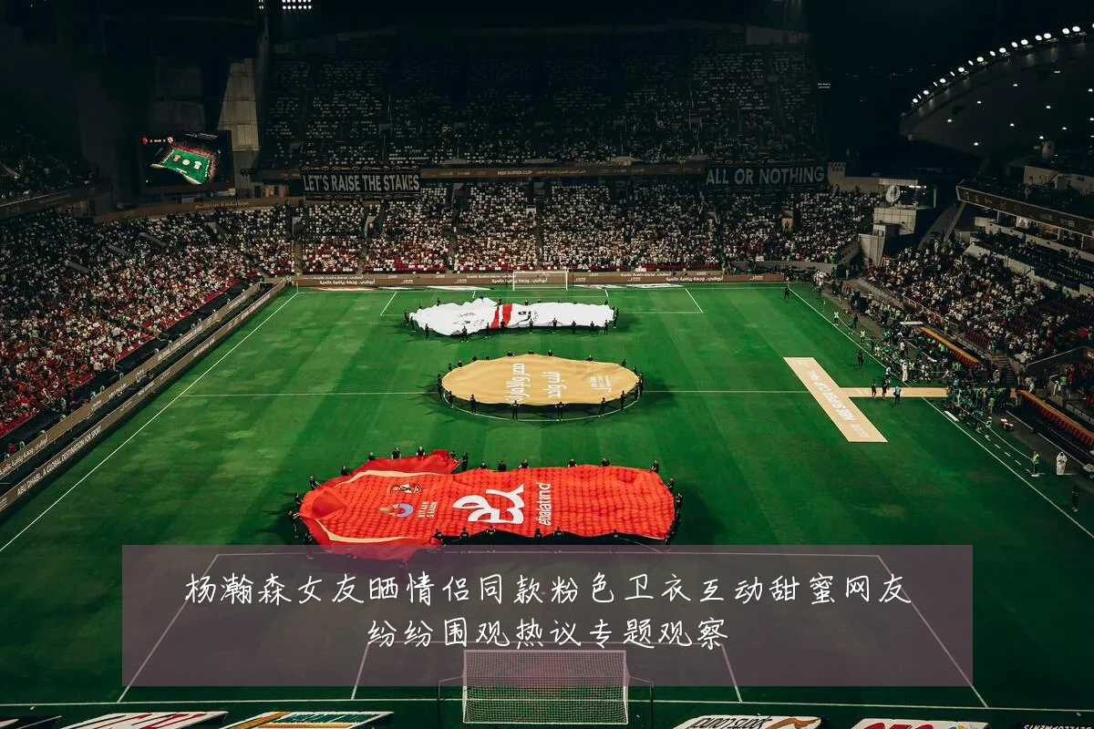杨瀚森女友晒情侣同款粉色卫衣互动甜蜜网友纷纷围观热议专题观察