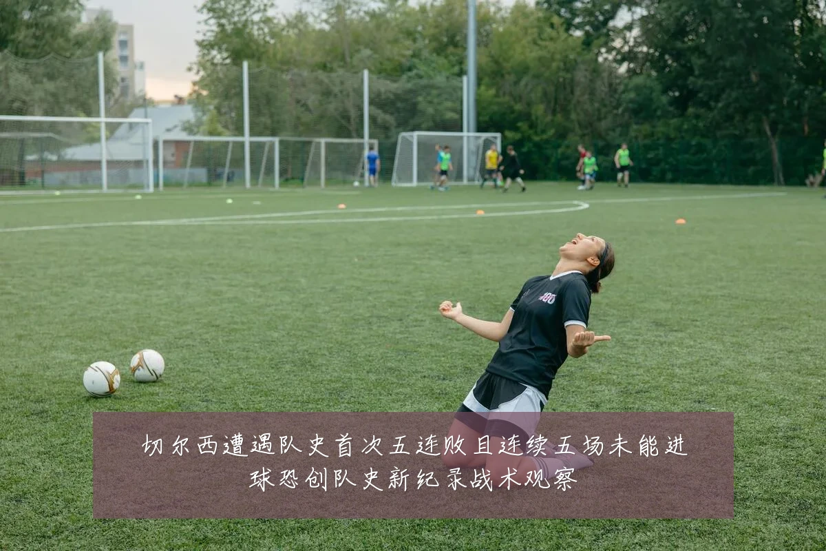 切尔西遭遇队史首次五连败且连续五场未能进球恐创队史新纪录战术观察