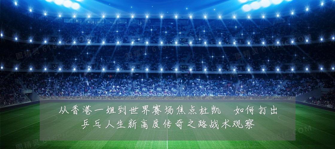 从香港一姐到世界赛场焦点杜凯琹如何打出乒乓人生新高度传奇之路战术观察