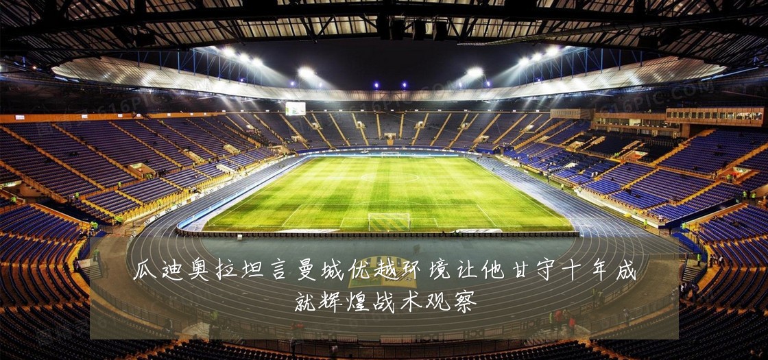 瓜迪奥拉坦言曼城优越环境让他甘守十年成就辉煌战术观察